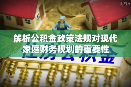 三峡解析公积金政策法规对现代家庭财务规划的重要性