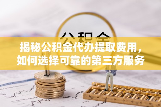 三峡揭秘公积金代办提取费用，如何选择可靠的第三方服务