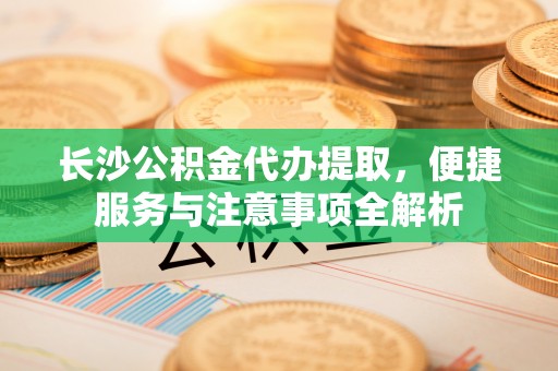 三峡长沙公积金代办提取，便捷服务与注意事项全解析