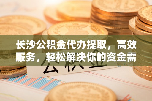 三峡长沙公积金代办提取，高效服务，轻松解决你的资金需求