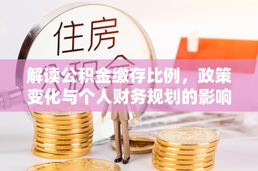 三峡解读公积金缴存比例，政策变化与个人财务规划的影响