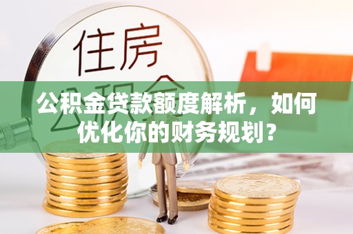 三峡公积金贷款额度解析，如何优化你的财务规划？