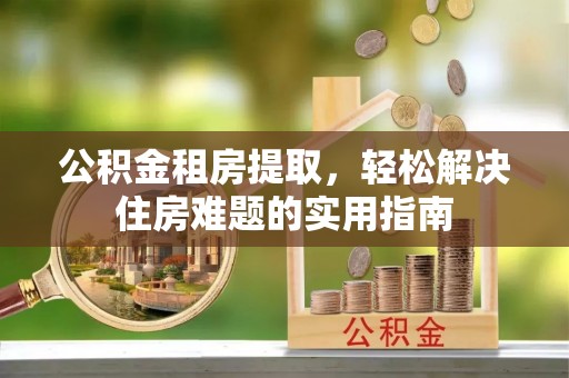 三峡公积金租房提取，轻松解决住房难题的实用指南
