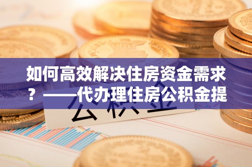 三峡如何高效解决住房资金需求？——代办理住房公积金提取服务全解析