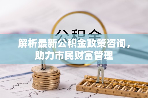 三峡解析最新公积金政策咨询，助力市民财富管理