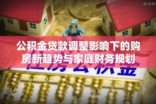 三峡公积金贷款调整影响下的购房新趋势与家庭财务规划