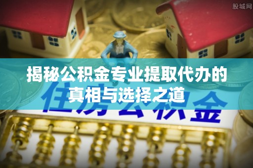三峡揭秘公积金专业提取代办的真相与选择之道