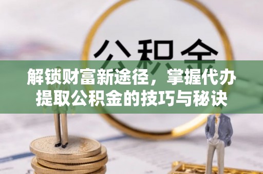 三峡解锁财富新途径，掌握代办提取公积金的技巧与秘诀