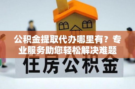 三峡公积金提取代办哪里有？专业服务助您轻松解决难题