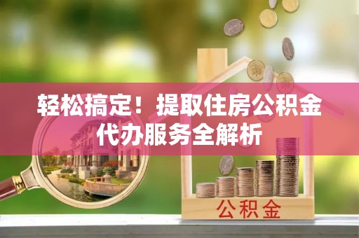三峡轻松搞定！提取住房公积金代办服务全解析