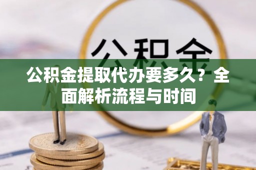 三峡公积金提取代办要多久？全面解析流程与时间